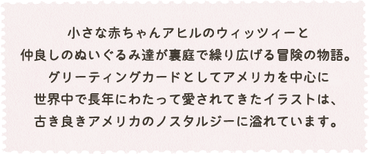 小さな赤ちゃんアヒルのウイッツィーと仲良しのぬいぐるみ達が裏庭で繰り広げる冒険の物語。
		グリーディングカードとしてアメリカを中心に世界中で長年にわたって愛されてきたイラストは、古き良きアメリカのノスタルジーに溢れています。
