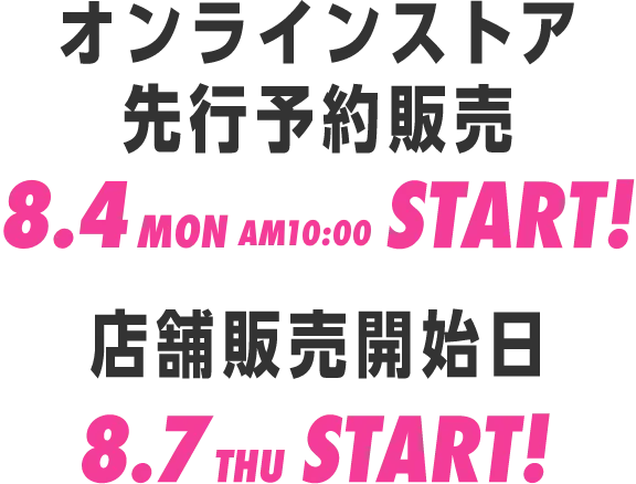 オンラインストア先行販売 8.4mon AM10:00 START!／店舗販売開始日 8.7thu START!