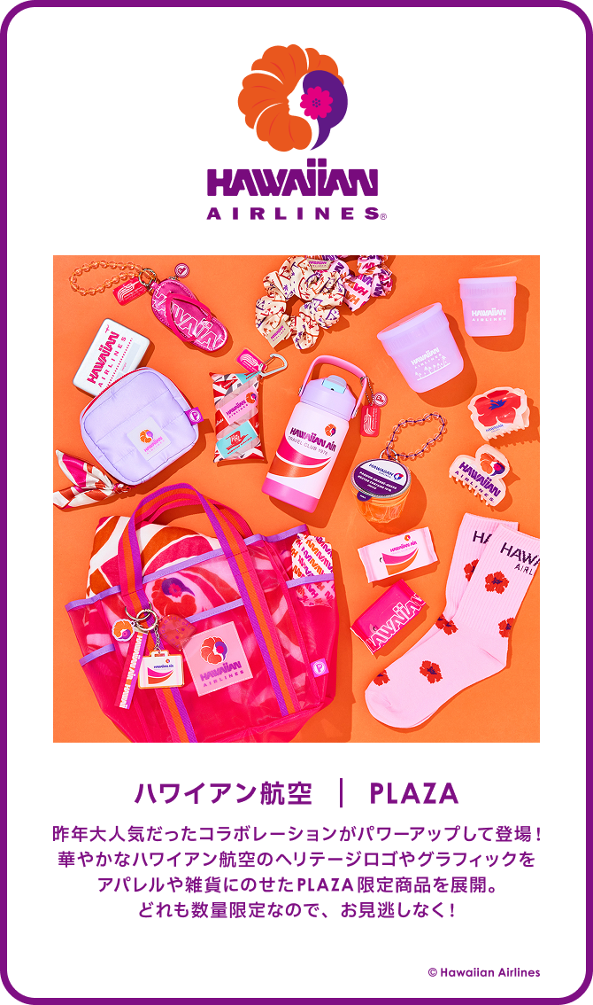 HAWAIIAN AIRLINES ハワイアン航空 PLAZA 昨年大人気だったコラボレーションがパワーアップして登場！華やかなハワイアン航空のヘリテージロゴやグラフィックをアパレルや雑貨にのせたPLAZA限定商品を展開。どれも数量限定なので、お見逃しなく！