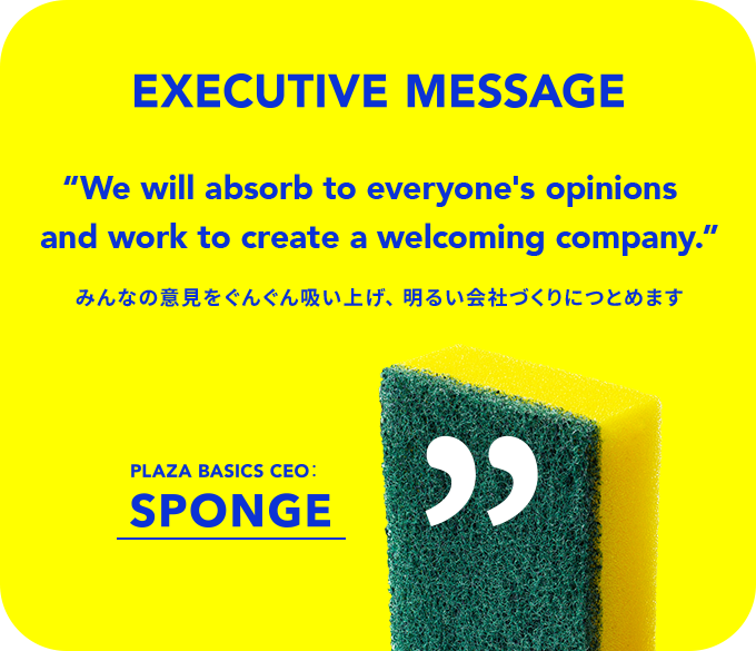 EXECUTIVE MESSAGE 'We will absorb to everyone's opinions and work to create a welcoming company みんなの意見をぐんぐん吸い上げ、 明るい会社づくりにつとめます PLAZA BASICS CEO:SPONGE